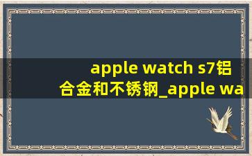 apple watch s7铝合金和不锈钢_apple watch s7铝合金和不锈钢价格